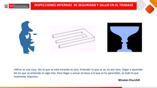 INSPECCIONES INTERNAS DE SEGURIDAD Y SALUD EN EL TRABAJO
«Mirar es una cosa. Ver lo que se está mirando es otra. Entender lo que se ve, es aún otra. Llegar a aprender
De los que se entiende es algo más. Pero llegar a actuar en base a lo que se ha aprendido, es todo lo que
realmente importa».
Winston Churchill
 