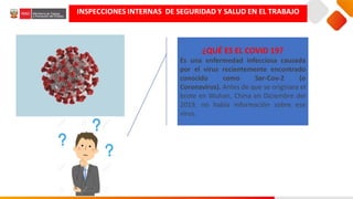 ¿QUÉ ES EL COVID 19?
Es una enfermedad infecciosa causada
por el virus recientemente encontrado
conocido como Sar-Cov-2 (o
Coronavirus). Antes de que se originara el
brote en Wuhan, China en Diciembre del
2019, no había información sobre ese
virus.
INSPECCIONES INTERNAS DE SEGURIDAD Y SALUD EN EL TRABAJO
 