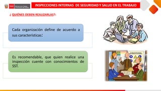 Cada organización define de acuerdo a
sus características:
Es recomendable, que quien realice una
inspección cuente con conocimientos de
SST.
INSPECCIONES INTERNAS DE SEGURIDAD Y SALUD EN EL TRABAJO
¿ QUIÉNES DEBEN REALIZARLAS?:
 