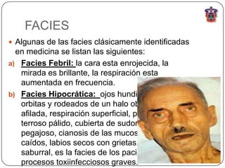FACIES
 Algunas de las facies clásicamente identificadas
  en medicina se listan las siguientes:
a) Facies Febril: la cara esta enrojecida, la
   mirada es brillante, la respiración esta
   aumentada en frecuencia.
b) Facies Hipocrática: ojos hundidos en las
   orbitas y rodeados de un halo obscuro, nariz
   afilada, respiración superficial, piel de color
   terroso pálido, cubierta de sudor frio y
   pegajoso, cianosis de las mucosas, parpados
   caídos, labios secos con grietas, lengua seca y
   saburral, es la facies de los pacientes con
   procesos toxiinfecciosos graves.
 