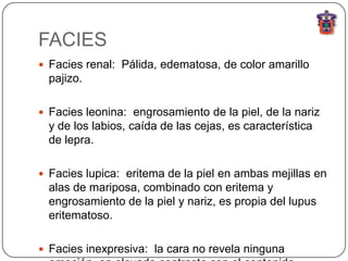 FACIES
 Facies renal: Pálida, edematosa, de color amarillo
  pajizo.

 Facies leonina: engrosamiento de la piel, de la nariz
  y de los labios, caída de las cejas, es característica
  de lepra.

 Facies lupica: eritema de la piel en ambas mejillas en
  alas de mariposa, combinado con eritema y
  engrosamiento de la piel y nariz, es propia del lupus
  eritematoso.

 Facies inexpresiva: la cara no revela ninguna
 