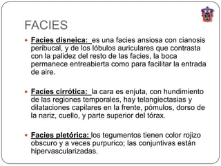 FACIES
 Facies disneica: es una facies ansiosa con cianosis
  peribucal, y de los lóbulos auriculares que contrasta
  con la palidez del resto de las facies, la boca
  permanece entreabierta como para facilitar la entrada
  de aire.

 Facies cirrótica: la cara es enjuta, con hundimiento
  de las regiones temporales, hay telangiectasias y
  dilataciones capilares en la frente, pómulos, dorso de
  la nariz, cuello, y parte superior del tórax.

 Facies pletórica: los tegumentos tienen color rojizo
  obscuro y a veces purpurico; las conjuntivas están
  hipervascularizadas.
 
