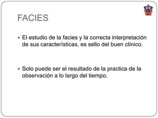 FACIES

 El estudio de la facies y la correcta interpretación
 de sus características, es sello del buen clínico.



 Solo puede ser el resultado de la practica de la
 observación a lo largo del tiempo.
 