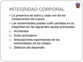 INTEGRIDAD CORPORAL
 La presencia de todos y cada uno de los
  componentes del cuerpo.
 Las extremidades pueden sufrir perdidas en su
  integridad por las siguientes causas principales:
a) Accidentes
b) Actos quirúrgicos
c) Amputaciones espontaneas de las
    extremidades de los ortejos.
d) Defectos del desarrollo
 