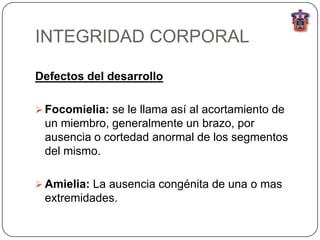 INTEGRIDAD CORPORAL

Defectos del desarrollo

 Focomielia: se le llama así al acortamiento de
 un miembro, generalmente un brazo, por
 ausencia o cortedad anormal de los segmentos
 del mismo.

 Amielia: La ausencia congénita de una o mas
 extremidades.
 