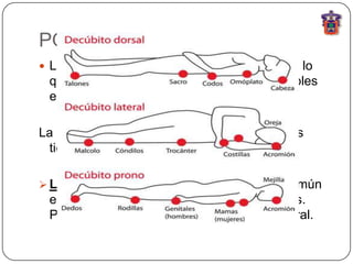 POSICION
 La relación espacial del cuerpo humano con lo
 que lo rodea y la relación de sus partes visibles
 entre si.

La posición que obligan a asumir los pacientes
 tiene valor diagnostico:

 La posición en decúbito: acostado, tan común
 en gran variedad de condiciones patológicas.
 Puede ser en decúbito dorsal, ventral o lateral.
 