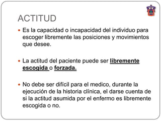 ACTITUD
 Es la capacidad o incapacidad del individuo para
 escoger libremente las posiciones y movimientos
 que desee.

 La actitud del paciente puede ser libremente
 escogida o forzada.

 No debe ser difícil para el medico, durante la
 ejecución de la historia clínica, el darse cuenta de
 si la actitud asumida por el enfermo es libremente
 escogida o no.
 