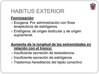 HABITUS EXTERIOR
Feminización
 Exogena: Por administración con fines
  terapéuticos de estrógenos.
 Endógena: de origen testicular y de origen
  suprarrenal.

Aumento de la longitud de las extremidades en
  relación con el tronco:
 Insuficiente secreción de testosterona.
 Insuficiente secreción de estrógenos
 Trastornos hereditarios del tejido conectivo
 