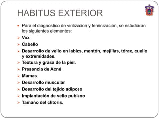 HABITUS EXTERIOR
 Para el diagnostico de virilizacion y feminización, se estudiaran
    los siguientes elementos:
   Voz
   Cabello
   Desarrollo de vello en labios, mentón, mejillas, tórax, cuello
    y extremidades.
   Textura y grasa de la piel.
   Presencia de Acné
   Mamas
   Desarrollo muscular
   Desarrollo del tejido adiposo
   Implantación de vello pubiano
   Tamaño del clítoris.
 