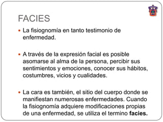 FACIES
 La fisiognomía en tanto testimonio de
 enfermedad.

 A través de la expresión facial es posible
 asomarse al alma de la persona, percibir sus
 sentimientos y emociones, conocer sus hábitos,
 costumbres, vicios y cualidades.

 La cara es también, el sitio del cuerpo donde se
 manifiestan numerosas enfermedades. Cuando
 la fisiognomía adquiere modificaciones propias
 de una enfermedad, se utiliza el termino facies.
 