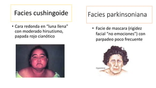 Facies cushingoide 
• Cara redonda en “luna llena” 
con moderado hirsutismo, 
papada rojo cianótico 
Facies parkinsoniana 
• Facie de mascara (rigidez 
facial “no emociones”) con 
parpadeo poco frecuente 
 