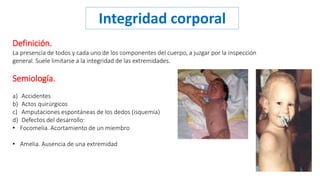 Integridad corporal 
Definición. 
La presencia de todos y cada uno de los componentes del cuerpo, a juzgar por la inspección 
general. Suele limitarse a la integridad de las extremidades. 
Semiología. 
a) Accidentes 
b) Actos quirúrgicos 
c) Amputaciones espontáneas de los dedos (isquemia) 
d) Defectos del desarrollo: 
• Focomelia. Acortamiento de un miembro 
• Amelia. Ausencia de una extremidad 
 