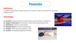 Posición 
Definición. 
La relación espacial del cuerpo humano con lo que lo rodea y la relación de sus partes 
visibles entre sí. 
Semiología. 
a) Decúbito. Padecimientos como hemitórax y proceso dolor en abdomen 
b) Plegaria mahometana. Pericarditis y cáncer del cuerpo del páncreas. 
c) Opistótonos. Tétanos y quernictero 
d) Decúbito dorsal con piernas flexionadas 
e) Sentada. Edema pulmonar agudo y asma 
f) Cuclillas. Cardiopatía congénita cianótica 
 