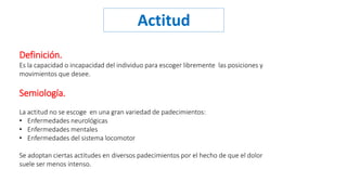 Actitud 
Definición. 
Es la capacidad o incapacidad del individuo para escoger libremente las posiciones y 
movimientos que desee. 
Semiología. 
La actitud no se escoge en una gran variedad de padecimientos: 
• Enfermedades neurológicas 
• Enfermedades mentales 
• Enfermedades del sistema locomotor 
Se adoptan ciertas actitudes en diversos padecimientos por el hecho de que el dolor 
suele ser menos intenso. 
 