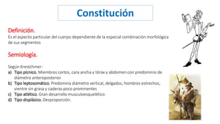 Constitución 
Definición. 
Es el aspecto particular del cuerpo dependiente de la especial combinación morfológica 
de sus segmentos 
Semiología. 
Según Krestchmer: 
a) Tipo pícnico. Miembros cortos, cara ancha y tórax y abdomen con predominio de 
diámetro anteroposterior. 
b) Tipo leptosomático. Predomina diámetro vertical, delgados, hombros estrechos, 
vientre sin grasa y caderas poco prominentes 
c) Tipo atlético. Gran desarrollo musculoesquelético 
d) Tipo displásico. Desproporción. 
 