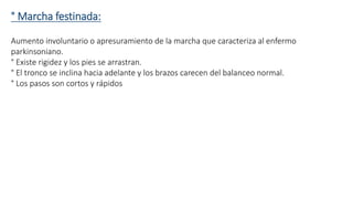 ° Marcha festinada: 
Aumento involuntario o apresuramiento de la marcha que caracteriza al enfermo 
parkinsoniano. 
° Existe rigidez y los pies se arrastran. 
° El tronco se inclina hacia adelante y los brazos carecen del balanceo normal. 
° Los pasos son cortos y rápidos 
 