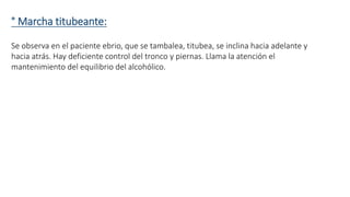 ° Marcha titubeante: 
Se observa en el paciente ebrio, que se tambalea, titubea, se inclina hacia adelante y 
hacia atrás. Hay deficiente control del tronco y piernas. Llama la atención el 
mantenimiento del equilibrio del alcohólico. 
 