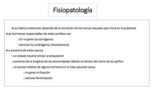 Fisiopatología 
Los habitus exteriores depende de la secreción de hormonas sexuales que inicia en la pubertad 
Las hormonas responsables de estos cambios son 
oEn mujeres los estrógenos 
oVarones los andrógenos (testosterona) 
La ausencia de estos casusa 
oun estado neutral similar al prepuberal 
oaumento de la longitud de las extremidades debido al retraso del cierre de las epífisis 
o el exceso relativo de alguna hormona en el sexo opuesto causa 
omujeres virilización 
ovarones feminización 
 