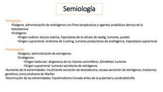 Semiología 
•Virilización 
•Exógena: administración de andrógenos con fines terapéuticos o agentes anabólicos derivos de la 
testosterona 
•Endógena: 
•Origen ovárico: tecosis ovárica, hiperplasia de la células de leydig, tumores, quistes 
•Origen suprarrenal: síndrome de Cushing, tumores productores de andrógenos, hiperplasia suprarrenal 
•Feminización 
•Exógena: administración de estrógenos 
•Endógenos: 
•Origen testicular: disgenecia de los túbulos seminíferos ,Klinefelter, tumores 
•Origen suprarrenal: tumores secretores de estrógenos 
•Aumento de la extremidades: insuficiente secreción de testosterona, escasa secreción de estrógenos, trastornos 
genéticos como síndrome de Marfan 
•Disminución de las extremidades: hipotiroidismo iniciado antes de la pubertad y condrodistrofia 
 