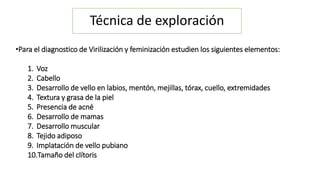 Técnica de exploración 
•Para el diagnostico de Virilización y feminización estudien los siguientes elementos: 
1. Voz 
2. Cabello 
3. Desarrollo de vello en labios, mentón, mejillas, tórax, cuello, extremidades 
4. Textura y grasa de la piel 
5. Presencia de acné 
6. Desarrollo de mamas 
7. Desarrollo muscular 
8. Tejido adiposo 
9. Implatación de vello pubiano 
10.Tamaño del clítoris 
 
