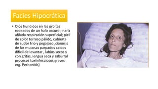 Facies Hipocrática 
• Ojos hundidos en las orbitas 
rodeados de un halo oscuro ; nariz 
afilada respiración superficial; piel 
de color terroso pálido, cubierta 
de sudor frio y pegajoso ,cianosis 
de las mucosas parpados caídos 
difícil de levantar , labios secos y 
con gritas, lengua seca y saburral 
procesos toxiinfecciosos graves 
erg. Peritonitis} 
 