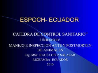ESPOCH- ECUADORESPOCH- ECUADOR
CATEDRA DE CONTROL SANITARIO”
UNIDAD IV
MANEJO E INSPECCION ANTE Y POSTMORTEN
DE ANIMALES
Ing. MSc. JESUS LOPEZ SALAZAR
RIOBAMBA- ECUADOR
2010
 