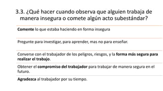 3.3. ¿Qué hacer cuando observa que alguien trabaja de
manera insegura o comete algún acto subestándar?
Comente lo que estaba haciendo en forma insegura
Pregunte para investigar, para aprender, mas no para enseñar.
Converse con el trabajador de los peligros, riesgos, y la forma más segura para
realizar el trabajo.
Obtener el compromiso del trabajador para trabajar de manera segura en el
futuro.
Agradezca al trabajador por su tiempo.
 