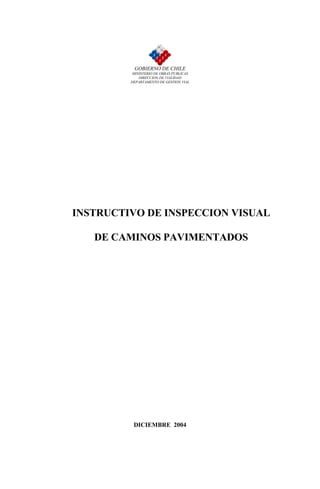 GOBIERNO DE CHILE
          MINISTERIO DE OBRAS PUBLICAS
             DIRECCION DE VIALIDAD
         DEPARTAMENTO DE GESTION VIAL




INSTRUCTIVO DE INSPECCION VISUAL

   DE CAMINOS PAVIMENTADOS




          DICIEMBRE 2004
 