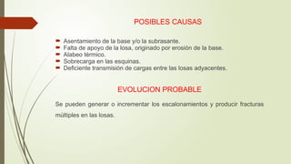 POSIBLES CAUSAS
 Asentamiento de la base y/o la subrasante.
 Falta de apoyo de la losa, originado por erosión de la base.
 Alabeo térmico.
 Sobrecarga en las esquinas.
 Deficiente transmisión de cargas entre las losas adyacentes.
EVOLUCION PROBABLE
Se pueden generar o incrementar los escalonamientos y producir fracturas
múltiples en las losas.
 