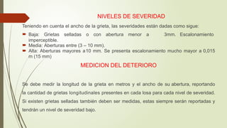NIVELES DE SEVERIDAD
Teniendo en cuenta el ancho de la grieta, las severidades están dadas como sigue:
 Baja: Grietas selladas o con abertura menor a 3mm. Escalonamiento
imperceptible.
 Media: Aberturas entre (3 – 10 mm).
 Alta: Aberturas mayores a10 mm. Se presenta escalonamiento mucho mayor a 0,015
m (15 mm)
MEDICION DEL DETERIORO
Se debe medir la longitud de la grieta en metros y el ancho de su abertura, reportando
la cantidad de grietas longitudinales presentes en cada losa para cada nivel de severidad.
Si existen grietas selladas también deben ser medidas, estas siempre serán reportadas y
tendrán un nivel de severidad bajo.
 