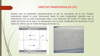 GRIETAS TRANSVERSALES (GT)
Grietas que se presentan perpendiculares al eje de circulación de la vía. Pueden
extenderse desde la junta transversal hasta la junta longitudinal, siempre que la
intersección con la junta transversal esté a una distancia del borde (T) mayor que la
mitad del ancho de la losa y la intersección con la junta longitudinal se encuentra a una
distancia inferior que la mitad del largo de la losa (L).
 
