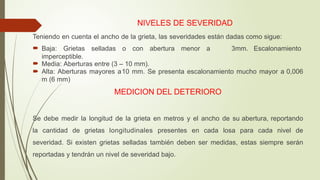 NIVELES DE SEVERIDAD
Teniendo en cuenta el ancho de la grieta, las severidades están dadas como sigue:
 Baja: Grietas selladas o con abertura menor a 3mm. Escalonamiento
imperceptible.
 Media: Aberturas entre (3 – 10 mm).
 Alta: Aberturas mayores a10 mm. Se presenta escalonamiento mucho mayor a 0,006
m (6 mm)
MEDICION DEL DETERIORO
Se debe medir la longitud de la grieta en metros y el ancho de su abertura, reportando
la cantidad de grietas longitudinales presentes en cada losa para cada nivel de
severidad. Si existen grietas selladas también deben ser medidas, estas siempre serán
reportadas y tendrán un nivel de severidad bajo.
 
