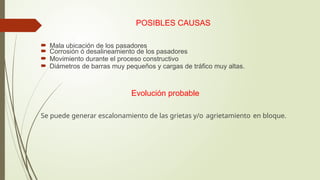 POSIBLES CAUSAS
 Mala ubicación de los pasadores
 Corrosión ó desalineamiento de los pasadores
 Movimiento durante el proceso constructivo
 Diámetros de barras muy pequeños y cargas de tráfico muy altas.
Evolución probable
Se puede generar escalonamiento de las grietas y/o agrietamiento en bloque.
 