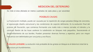 MEDICION DEL DETERIORO
Se mide el área afectada en metros cuadrados de cada placa y por severidad.
POSIBLES CAUSAS
La fracturación múltiple, puede ser causada por la repetición de cargas pesadas (fatiga de concreto),
el equivocado diseño estructural y las condiciones de soporte deficiente. Es la evolución final del
proceso de fisuración, que comienza formando una malla más o menos cerrada; el tránsito y la
continua flexión de las losas aceleran la subdivisión en bloques más pequeños, favoreciendo el
desportillamiento de sus bordes. Pueden presentar diversas formas y aspectos, pero con mayor
frecuencia son delimitados por una junta y una fisura.
Evolución probable La evolución más probable de las grietas en bloque es el deterioro total de la
estructura y/o hundimientos.
 
