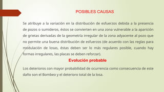 POSIBLES CAUSAS
Se atribuye a la variación en la distribución de esfuerzos debida a la presencia
de pozos o sumideros, éstos se convierten en una zona vulnerable a la aparición
de grietas derivadas de la geometría irregular de la zona adyacente al pozo que
no permite una buena distribución de esfuerzos (de acuerdo con las reglas para
modulación de losas, éstas deben ser lo más regulares posible, cuando hay
formas irregulares, las placas se deben reforzar).
Evolución probable
Los deterioros con mayor probabilidad de ocurrencia como consecuencia de este
daño son el Bombeo y el deterioro total de la losa.
 