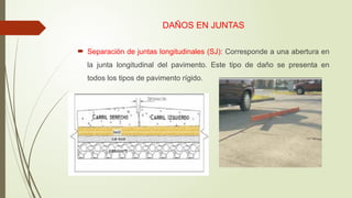 DAÑOS EN JUNTAS
 Separación de juntas longitudinales (SJ): Corresponde a una abertura en
la junta longitudinal del pavimento. Este tipo de daño se presenta en
todos los tipos de pavimento rígido.
 