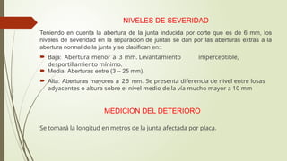 NIVELES DE SEVERIDAD
Teniendo en cuenta la abertura de la junta inducida por corte que es de 6 mm, los
niveles de severidad en la separación de juntas se dan por las aberturas extras a la
abertura normal de la junta y se clasifican en::
 Baja: Abertura menor a 3 mm. Levantamiento imperceptible,
desportillamiento mínimo.
 Media: Aberturas entre (3 – 25 mm).
 Alta: Aberturas mayores a 25 mm. Se presenta diferencia de nivel entre losas
adyacentes o altura sobre el nivel medio de la vía mucho mayor a 10 mm
MEDICION DEL DETERIORO
Se tomará la longitud en metros de la junta afectada por placa.
 
