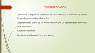 POSIBLES CAUSAS
 Contracción o expansión diferencial de losas debido a la ausencia de barras
de anclaje entre carriles adyacentes.
 Desplazamiento lateral de las losas motivado por un asentamiento diferencial
en la subrasante.
 Ausencia de bermas.
 Asentamiento diferencial de la subrasante.
 