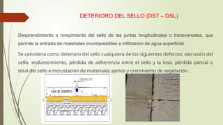 DETERIORO DEL SELLO (DST – DSL)
Desprendimiento o rompimiento del sello de las juntas longitudinales o transversales, que
permite la entrada de materiales incompresibles e infiltración de agua superficial.
Se considera como deterioro del sello cualquiera de los siguientes defectos: extrusión del
sello, endurecimiento, pérdida de adherencia entre el sello y la losa, pérdida parcial o
total del sello e incrustación de materiales ajenos y crecimiento de vegetación.
 