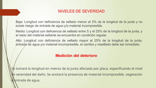 NIVELES DE SEVERIDAD
 Baja: Longitud con deficiencia de sellado menor al 5% de la longitud de la junta y no
existe riesgo de entrada de agua y/o material incompresible.
 Medio: Longitud con deficiencia de sellado entre 5 y el 25% de la longitud de la junta, y
el resto del material sellante se encuentra en condición regular.
 Alto: Longitud con deficiencia de sellado mayor al 25% de la longitud de la junta,
entrada de agua y/o material incompresible, el cambio y resellado debe ser inmediato.
Medición del deterioro
Se tomará la longitud en metros de la junta afectada por placa, especificando el nivel
de severidad del daño. Se anotará la presencia de material incompresible, vegetación
o entrada de agua.
 