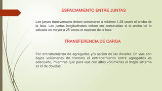 ESPACIAMIENTO ENTRE JUNTAS
Las juntas transversales deben construirse a máximo 1,25 veces el ancho de
la losa. Las juntas longitudinales deben ser construidas si el ancho de la
calzada es mayor a 25 veces el espesor de la losa.
TRANSFERENCIA DE CARGA
Por entrabamiento de agregados y/o acción de las dovelas. En vías con
bajos volúmenes de transito el entrabamiento entre agregados es
adecuado, mientras que para vías con altos volúmenes el mejor sistema
es el de dovelas.
 