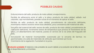 POSIBLES CAUSAS
 Endurecimiento del sello: producto de mala calidad, envejecimiento.
 Perdida de adherencia entre el sello y la placa: producto de mala calidad, sellado mal
colocado, caja mal diseñada, paredes sucias en el momento de aplicar el sello.
 Perdida de sello: producto de mala calidad, procedimiento de colocación deficiente,
movimiento relativo excesivo entre losas aledañas, poca consistencia del material de sello.
 Extrusión del material del sello: exceso de sello, producto de mala calidad, procedimiento de
colocación deficiente, incremento severo de temperatura que provoca el movimiento de las
losas y el ablandamiento del material, puesta en servicio de la vía antes del fraguado del
sello.
 Incrustación de material incompresible: ocasionada por la cercanía de bermas no
pavimentadas o la caída de materiales de vehículos que transitan por la vía.
 Crecimiento de la vegetación: humedad en la junta.
Evolución probable El deterioro más probable de ocurrir debido a la evolución de la falla de sello
es el desportillamiento y el bombeo.
 