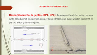DETERIOROS SUPERFICIALES
Desportillamiento de juntas (DPT, DPL): Desintegración de las aristas de una
junta (longitudinal, transversal), con pérdida de trozos, que puede afectar hasta 0,15 m
(15 cm) a lado y lado de la junta.
 