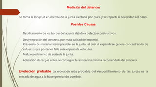 Medición del deterioro
Se toma la longitud en metros de la junta afectada por placa y se reporta la severidad del daño.
Posibles Causas
 Debilitamiento de los bordes de la junta debido a defectos constructivos.
 Desintegración del concreto, por mala calidad del material.
 Presencia de material incompresible en la junta, el cual al expandirse genera concentración de
esfuerzos y la posterior falla ante el paso de vehículos.
 Mal procedimiento de corte de la junta.
 Aplicación de cargas antes de conseguir la resistencia mínima recomendada del concreto.
Evolución probable La evolución más probable del desportillamiento de las juntas es la
entrada de agua a la base generando bombeo.
 