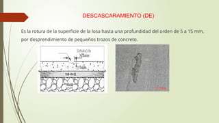 DESCASCARAMIENTO (DE)
Es la rotura de la superficie de la losa hasta una profundidad del orden de 5 a 15 mm,
por desprendimiento de pequeños trozos de concreto.
 