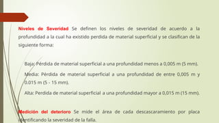 Niveles de Severidad Se definen los niveles de severidad de acuerdo a la
profundidad a la cual ha existido perdida de material superficial y se clasifican de la
siguiente forma:
 Baja: Pérdida de material superficial a una profundidad menos a 0,005 m (5 mm).
 Media: Pérdida de material superficial a una profundidad de entre 0,005 m y
0.015 m (5 - 15 mm).
 Alta: Perdida de material superficial a una profundidad mayor a 0,015 m (15 mm).
Medición del deterioro Se mide el área de cada descascaramiento por placa
identificando la severidad de la falla.
 