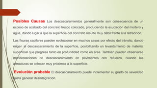 Posibles Causas Los descascaramientos generalmente son consecuencia de un
exceso de acabado del concreto fresco colocado, produciendo la exudación del mortero y
agua, dando lugar a que la superficie del concreto resulte muy débil frente a la retracción.
Las fisuras capilares pueden evolucionar en muchos casos por efecto del tránsito, dando
origen al descascaramiento de la superficie, posibilitando un levantamiento de material
superficial que progresa tanto en profundidad como en área. También pueden observarse
manifestaciones de descascaramiento en pavimentos con refuerzo, cuando las
armaduras se colocan muy próximas a la superficie.
Evolución probable El descascaramiento puede incrementar su grado de severidad
hasta generar desintegración.
 