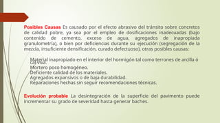 Posibles Causas Es causado por el efecto abrasivo del tránsito sobre concretos
de calidad pobre, ya sea por el empleo de dosificaciones inadecuadas (bajo
contenido de cemento, exceso de agua, agregados de inapropiada
granulometría), o bien por deficiencias durante su ejecución (segregación de la
mezcla, insuficiente densificación, curado defectuoso), otras posibles causas:
 Material inapropiado en el interior del hormigón tal como terrones de arcilla ó
cal viva.
 Mortero poco homogéneo.
 Deficiente calidad de los materiales.
 Agregados expansivos o de baja durabilidad.
 Reparaciones hechas sin seguir recomendaciones técnicas.
Evolución probable La desintegración de la superficie del pavimento puede
incrementar su grado de severidad hasta generar baches.
 
