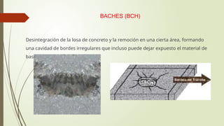 BACHES (BCH)
Desintegración de la losa de concreto y la remoción en una cierta área, formando
una cavidad de bordes irregulares que incluso puede dejar expuesto el material de
base
 