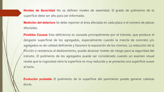 Niveles de Severidad No se definen niveles de severidad. El grado de pulimento de la
superficie debe ser alto para ser informado.
Medición del deterioro Se debe reportar el área afectada en cada placa o el número de placas
afectadas.
Posibles Causas Esta deficiencia es causada principalmente por el tránsito, que produce el
desgaste superficial de los agregados, especialmente cuando la mezcla de concreto y/o
agregados es de calidad deficiente y favorece la exposición de los mismos. La reducción de la
fricción o resistencia al deslizamiento, puede alcanzar niveles de riesgo para la seguridad del
tránsito. El pulimento de los agregados puede ser considerado cuando un examen visual
revela que la rugosidad obre la superficie es muy reducida y se presenta una superficie suave
al tacto.
Evolución probable El pulimento de la superficie del pavimento puede generar cabezas
duras.
 